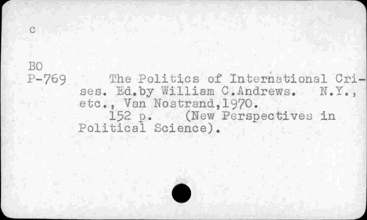 ﻿BO
P-769 The Politics of International Cri ses. Ed.by William 0.Andrews.	N.Y.,
etc., Van Nostrand,1970.
152 p. (New Perspectives in Political Science).